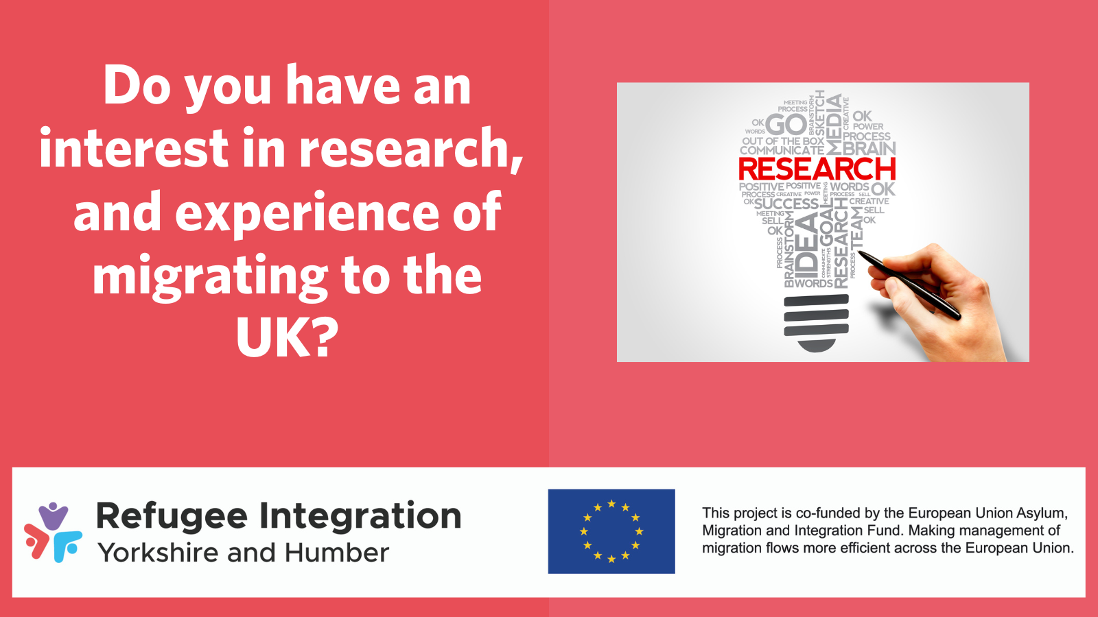 Slide with the text 'Do you have an interest in research, and experience of migrating to the UK?', and image of a lightbulb made up of words, with 'research' as the most prominent, and the Refugee Integration Yorkshire and Humber and European UnionAsylum Migration and Integration Fund logos.