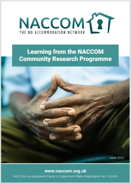 Thumbnail image of the front cover of ‘Learning from the NACCOM Community Research Programme’. At the top of the page is the text ‘NACCOM: The No Accommodation Network’ with the NACCOM logo (an outline of a house with a keyhole in the centre). The title is below this, and beneath the title is a photo of a person’s hands with fingers interlaced. At the bottom of the page is the following text: ‘www.naccom.org.uk. NACCOM is a registered charity in England and Wales Registration No 1162434’.